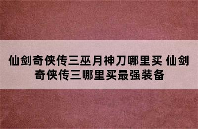 仙剑奇侠传三巫月神刀哪里买 仙剑奇侠传三哪里买最强装备